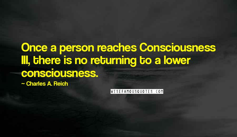 Charles A. Reich Quotes: Once a person reaches Consciousness III, there is no returning to a lower consciousness.