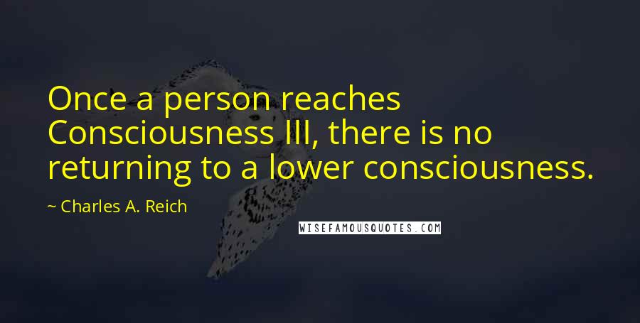 Charles A. Reich Quotes: Once a person reaches Consciousness III, there is no returning to a lower consciousness.
