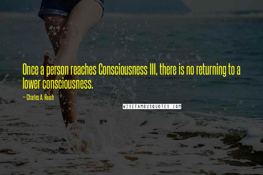 Charles A. Reich Quotes: Once a person reaches Consciousness III, there is no returning to a lower consciousness.