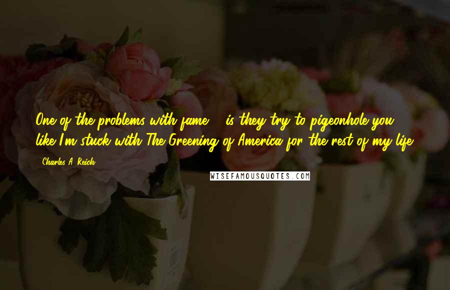 Charles A. Reich Quotes: One of the problems with fame ... is they try to pigeonhole you ... like I'm stuck with The Greening of America for the rest of my life.