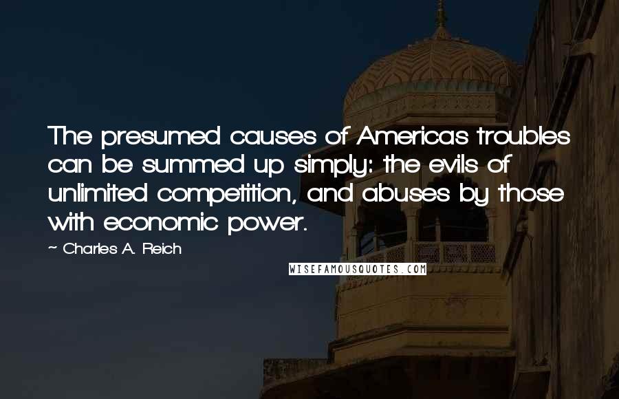 Charles A. Reich Quotes: The presumed causes of Americas troubles can be summed up simply: the evils of unlimited competition, and abuses by those with economic power.