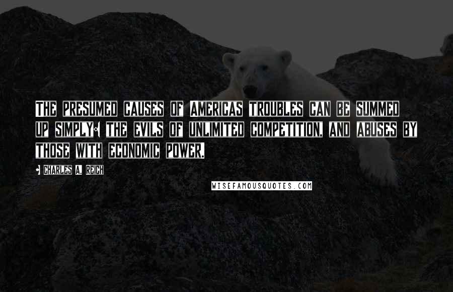 Charles A. Reich Quotes: The presumed causes of Americas troubles can be summed up simply: the evils of unlimited competition, and abuses by those with economic power.