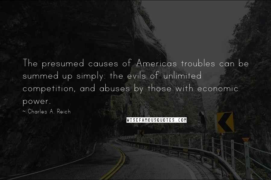 Charles A. Reich Quotes: The presumed causes of Americas troubles can be summed up simply: the evils of unlimited competition, and abuses by those with economic power.