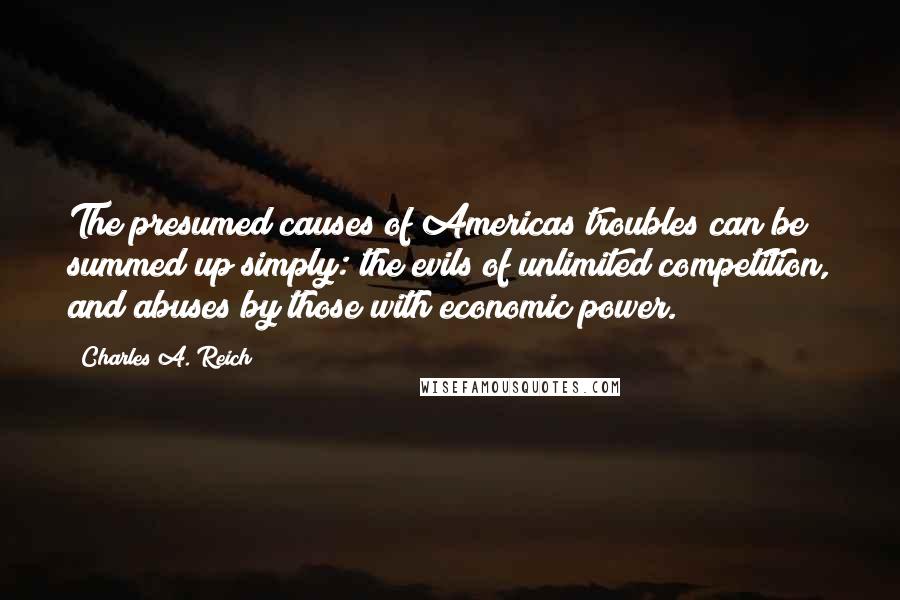 Charles A. Reich Quotes: The presumed causes of Americas troubles can be summed up simply: the evils of unlimited competition, and abuses by those with economic power.