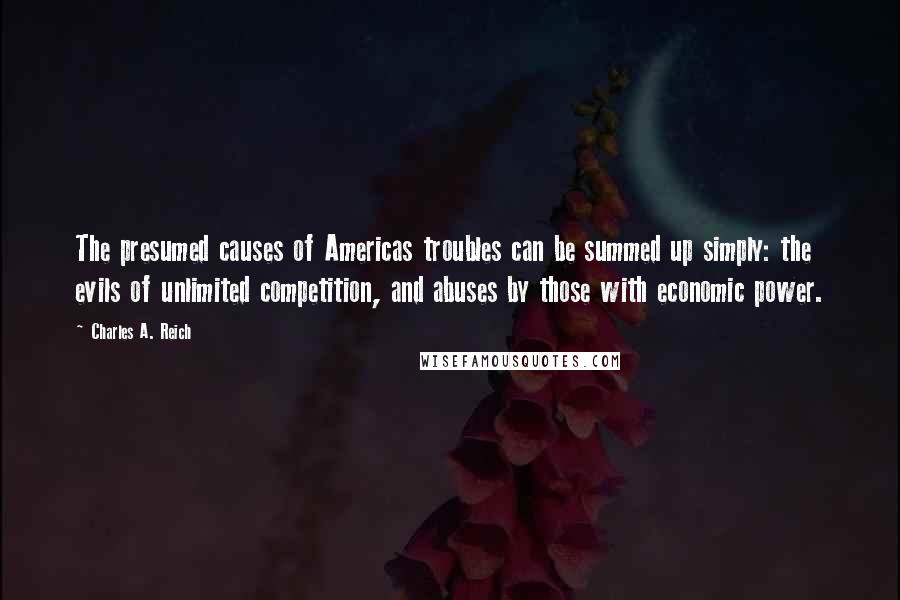 Charles A. Reich Quotes: The presumed causes of Americas troubles can be summed up simply: the evils of unlimited competition, and abuses by those with economic power.