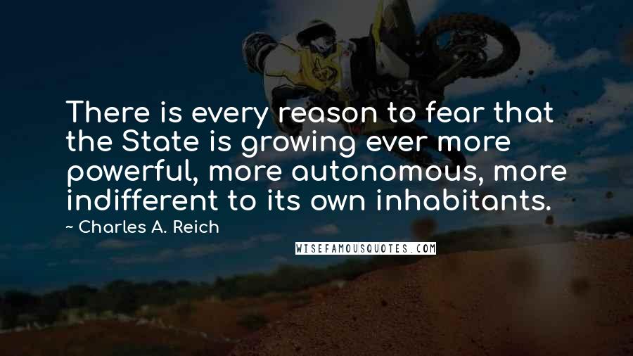 Charles A. Reich Quotes: There is every reason to fear that the State is growing ever more powerful, more autonomous, more indifferent to its own inhabitants.