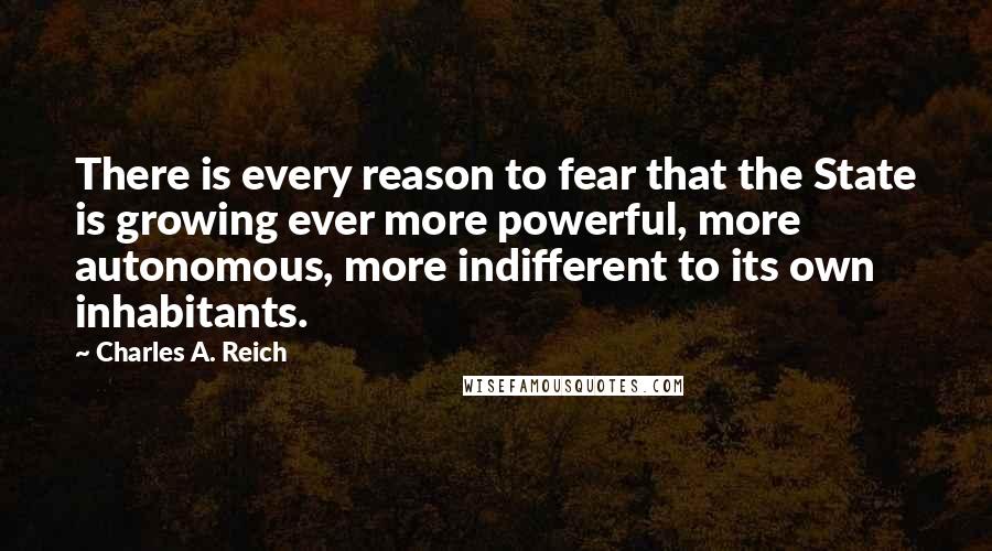 Charles A. Reich Quotes: There is every reason to fear that the State is growing ever more powerful, more autonomous, more indifferent to its own inhabitants.