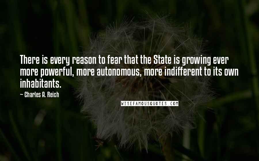 Charles A. Reich Quotes: There is every reason to fear that the State is growing ever more powerful, more autonomous, more indifferent to its own inhabitants.