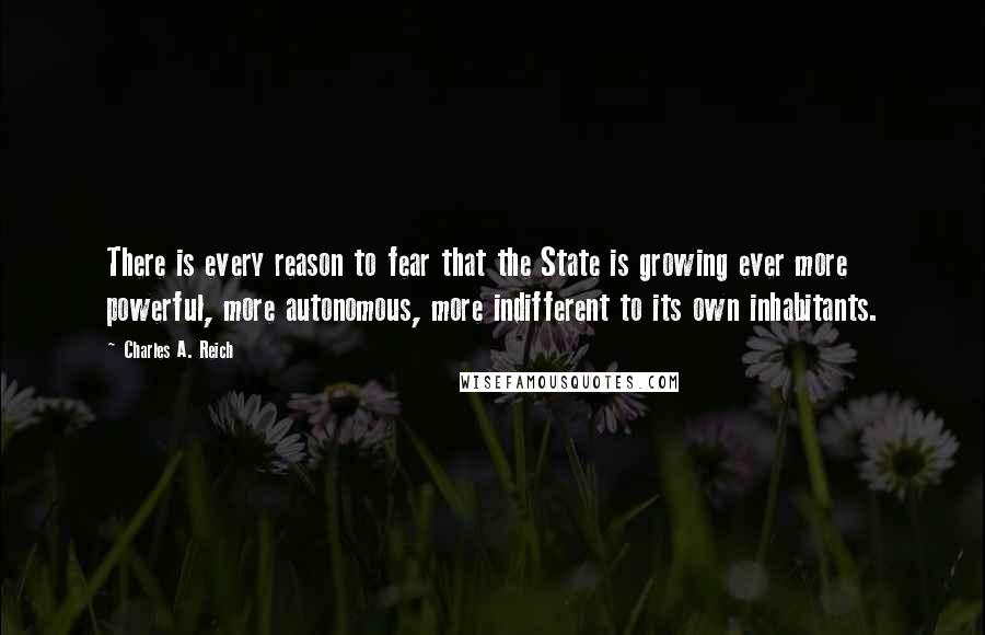 Charles A. Reich Quotes: There is every reason to fear that the State is growing ever more powerful, more autonomous, more indifferent to its own inhabitants.
