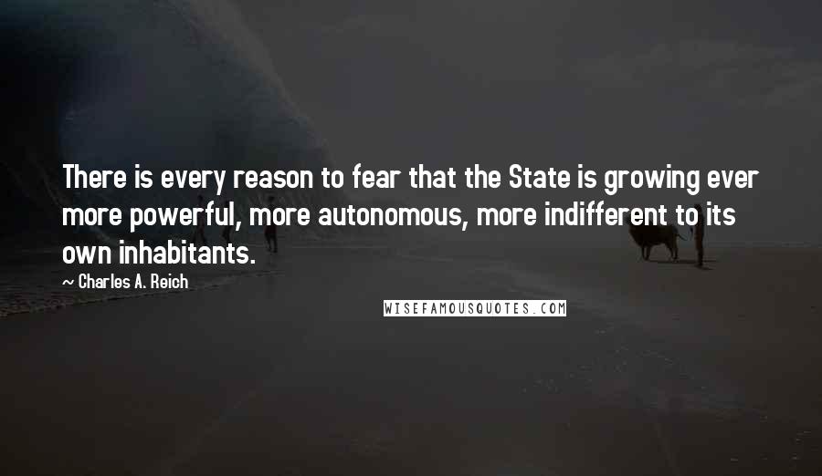 Charles A. Reich Quotes: There is every reason to fear that the State is growing ever more powerful, more autonomous, more indifferent to its own inhabitants.