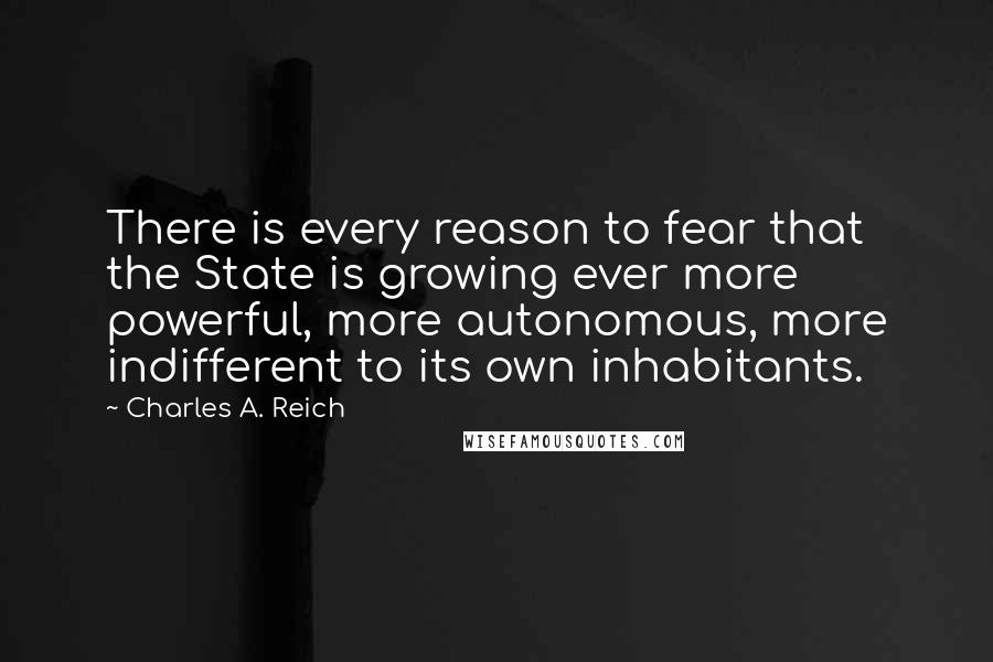 Charles A. Reich Quotes: There is every reason to fear that the State is growing ever more powerful, more autonomous, more indifferent to its own inhabitants.