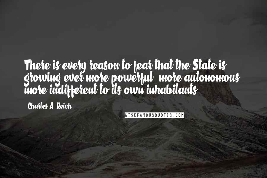 Charles A. Reich Quotes: There is every reason to fear that the State is growing ever more powerful, more autonomous, more indifferent to its own inhabitants.