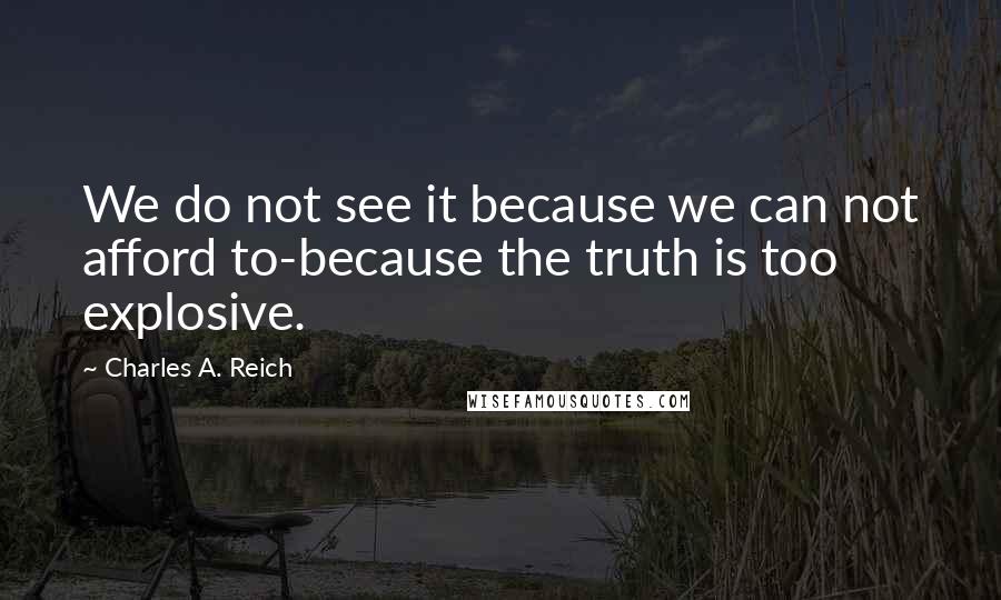 Charles A. Reich Quotes: We do not see it because we can not afford to-because the truth is too explosive.