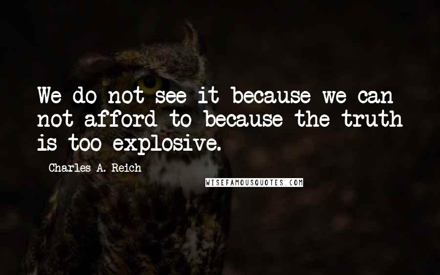 Charles A. Reich Quotes: We do not see it because we can not afford to-because the truth is too explosive.