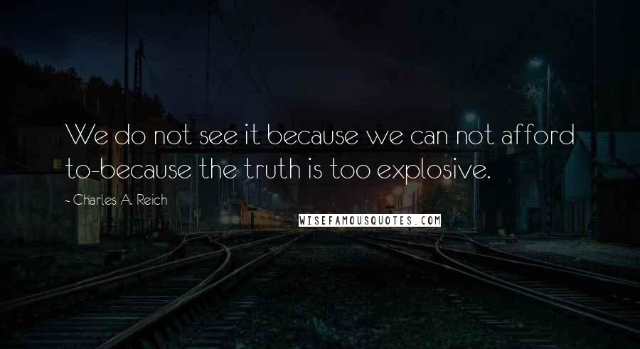 Charles A. Reich Quotes: We do not see it because we can not afford to-because the truth is too explosive.
