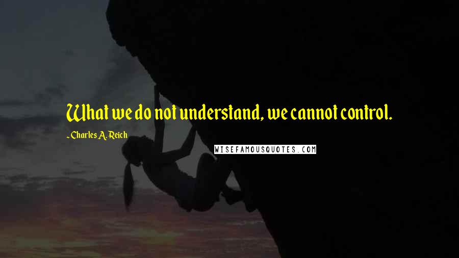 Charles A. Reich Quotes: What we do not understand, we cannot control.