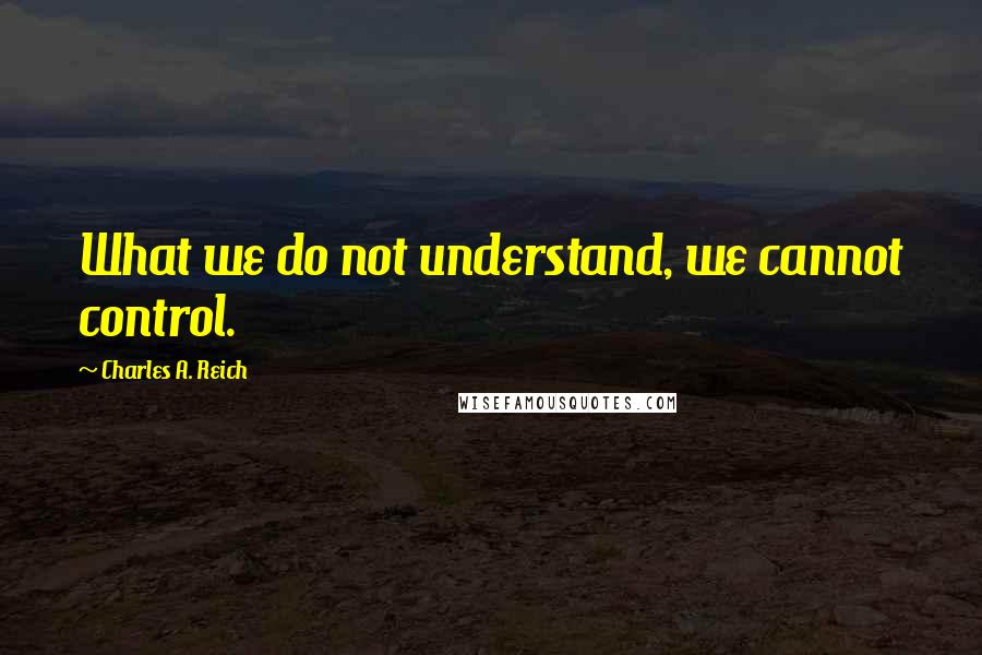 Charles A. Reich Quotes: What we do not understand, we cannot control.