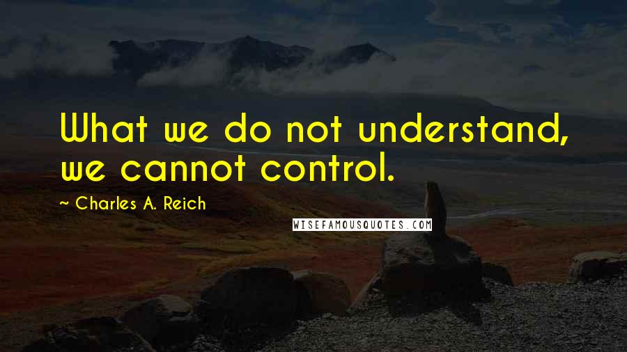 Charles A. Reich Quotes: What we do not understand, we cannot control.