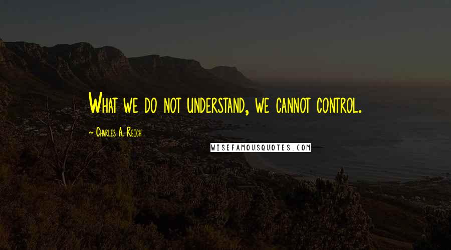 Charles A. Reich Quotes: What we do not understand, we cannot control.