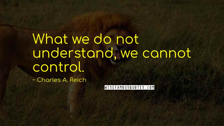 Charles A. Reich Quotes: What we do not understand, we cannot control.