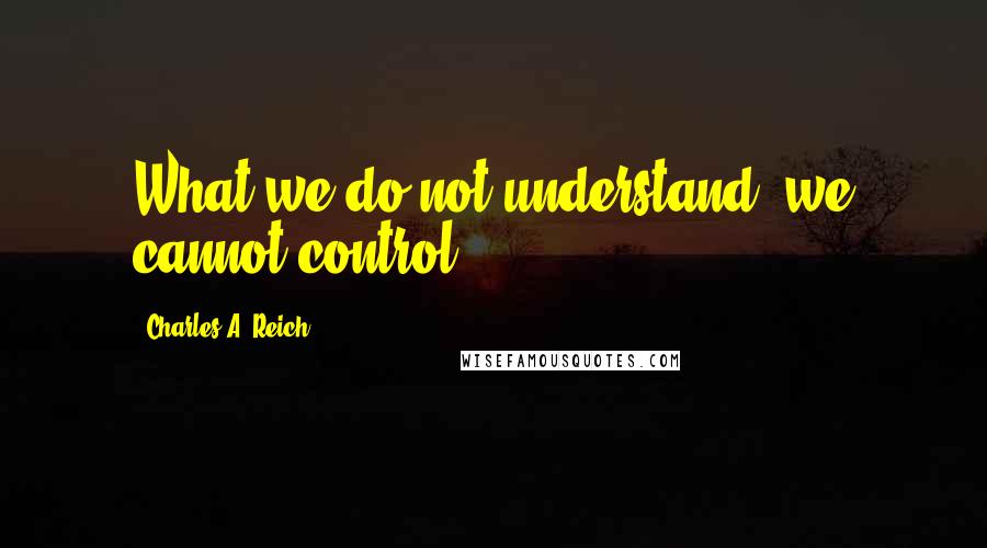 Charles A. Reich Quotes: What we do not understand, we cannot control.