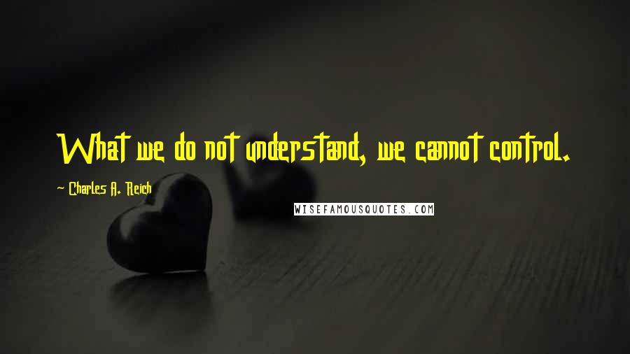 Charles A. Reich Quotes: What we do not understand, we cannot control.