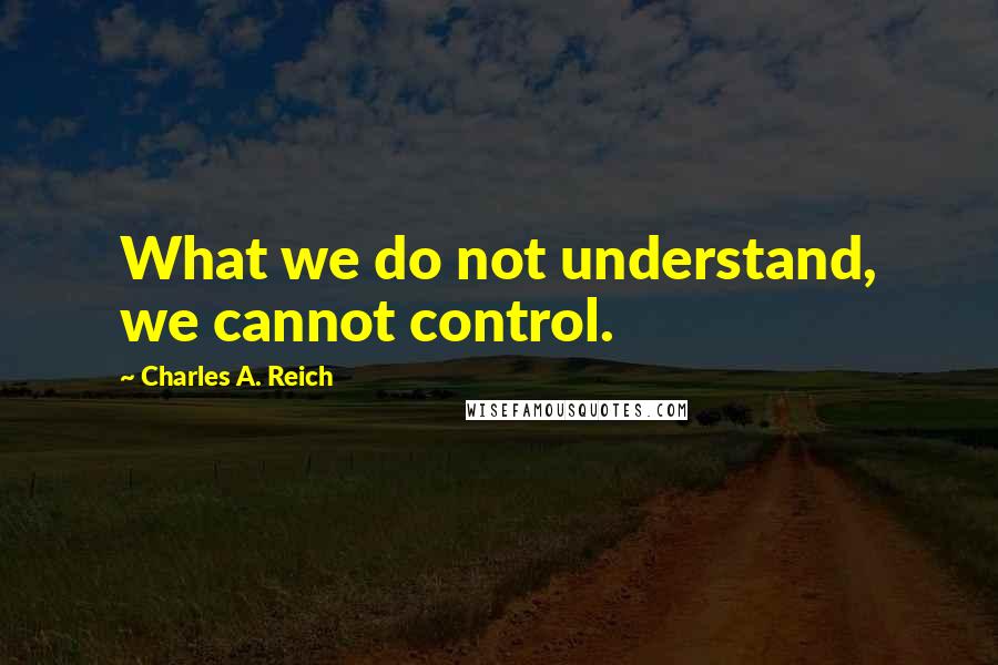 Charles A. Reich Quotes: What we do not understand, we cannot control.