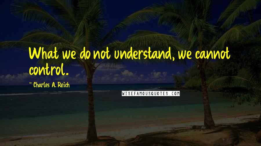 Charles A. Reich Quotes: What we do not understand, we cannot control.