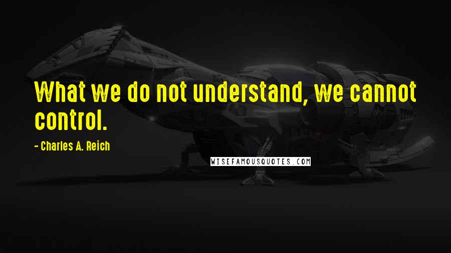 Charles A. Reich Quotes: What we do not understand, we cannot control.