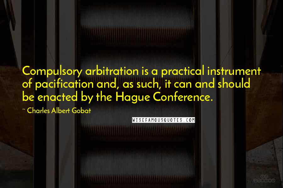 Charles Albert Gobat Quotes: Compulsory arbitration is a practical instrument of pacification and, as such, it can and should be enacted by the Hague Conference.