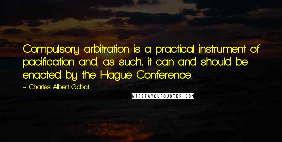 Charles Albert Gobat Quotes: Compulsory arbitration is a practical instrument of pacification and, as such, it can and should be enacted by the Hague Conference.