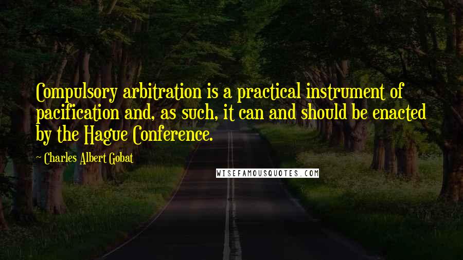 Charles Albert Gobat Quotes: Compulsory arbitration is a practical instrument of pacification and, as such, it can and should be enacted by the Hague Conference.