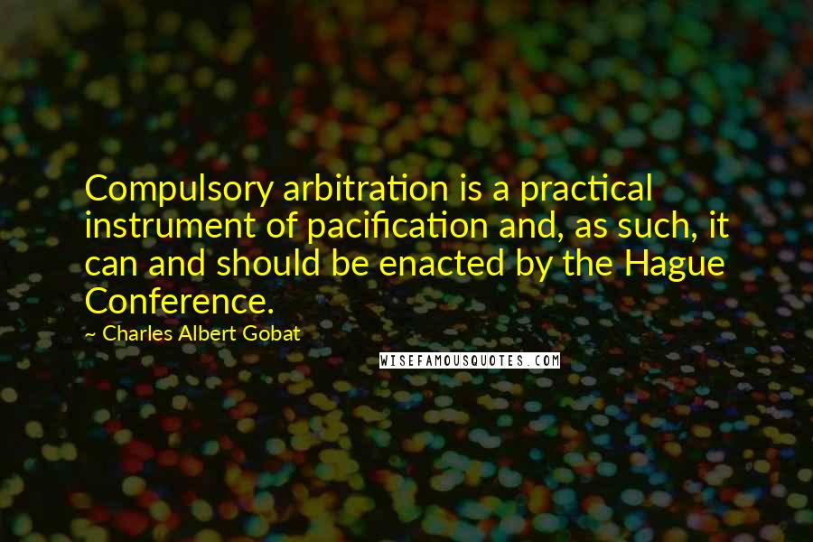 Charles Albert Gobat Quotes: Compulsory arbitration is a practical instrument of pacification and, as such, it can and should be enacted by the Hague Conference.