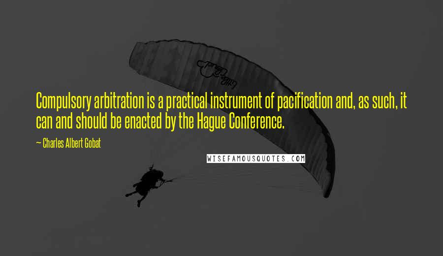 Charles Albert Gobat Quotes: Compulsory arbitration is a practical instrument of pacification and, as such, it can and should be enacted by the Hague Conference.