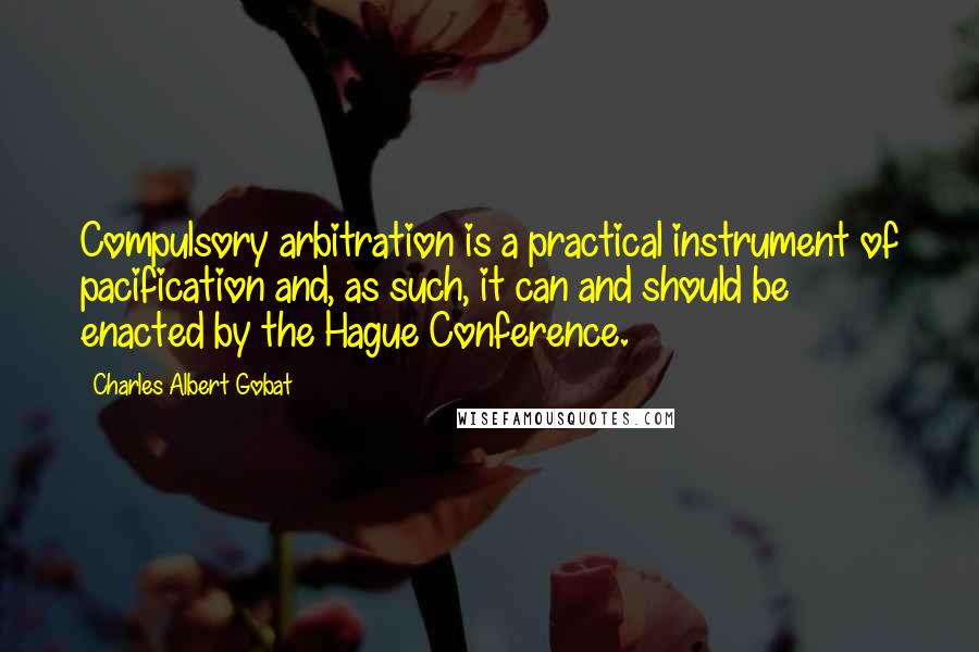 Charles Albert Gobat Quotes: Compulsory arbitration is a practical instrument of pacification and, as such, it can and should be enacted by the Hague Conference.