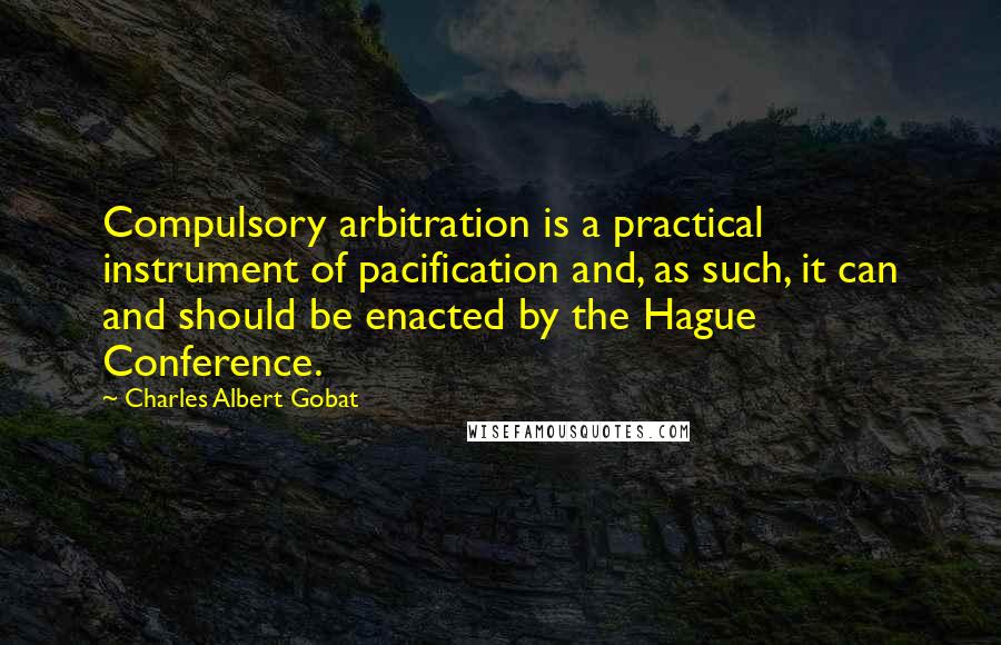 Charles Albert Gobat Quotes: Compulsory arbitration is a practical instrument of pacification and, as such, it can and should be enacted by the Hague Conference.