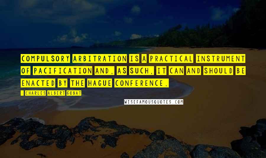 Charles Albert Gobat Quotes: Compulsory arbitration is a practical instrument of pacification and, as such, it can and should be enacted by the Hague Conference.