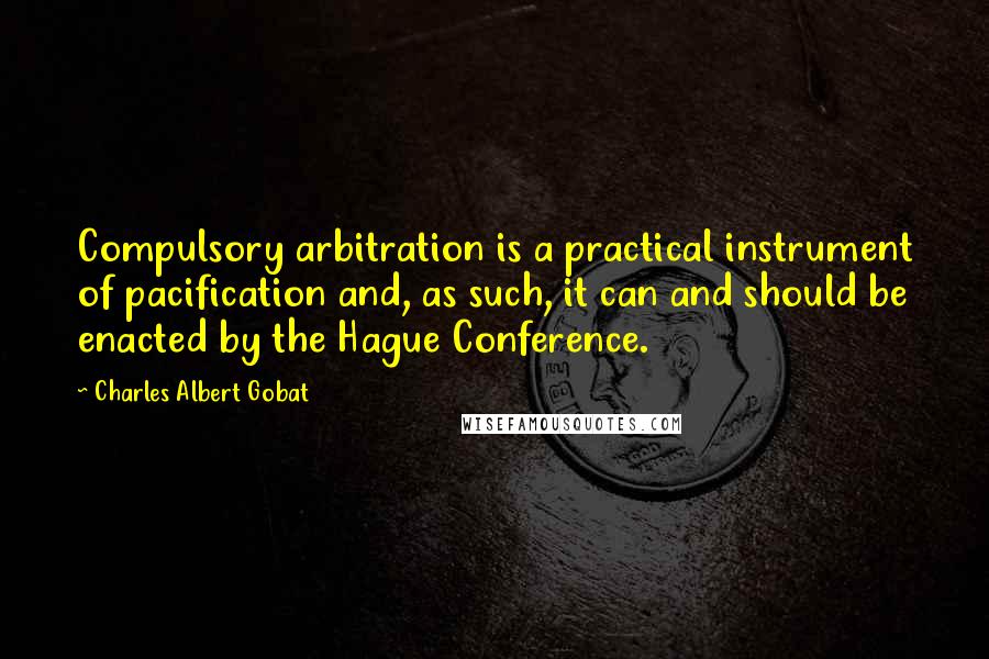 Charles Albert Gobat Quotes: Compulsory arbitration is a practical instrument of pacification and, as such, it can and should be enacted by the Hague Conference.