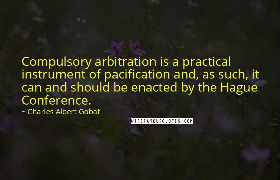 Charles Albert Gobat Quotes: Compulsory arbitration is a practical instrument of pacification and, as such, it can and should be enacted by the Hague Conference.