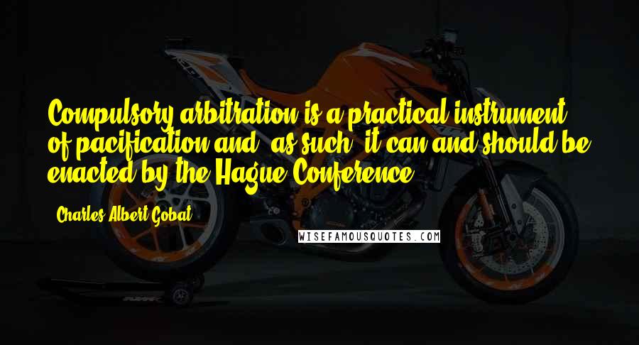 Charles Albert Gobat Quotes: Compulsory arbitration is a practical instrument of pacification and, as such, it can and should be enacted by the Hague Conference.