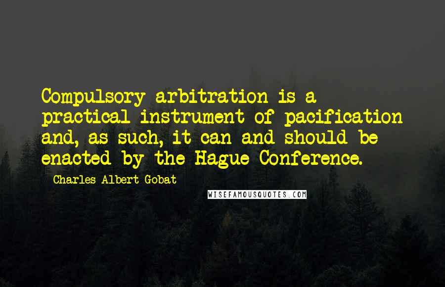 Charles Albert Gobat Quotes: Compulsory arbitration is a practical instrument of pacification and, as such, it can and should be enacted by the Hague Conference.