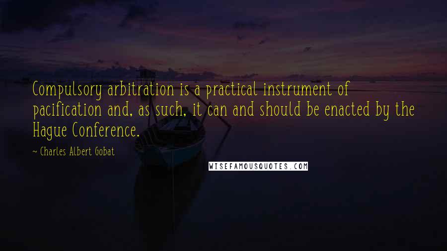 Charles Albert Gobat Quotes: Compulsory arbitration is a practical instrument of pacification and, as such, it can and should be enacted by the Hague Conference.