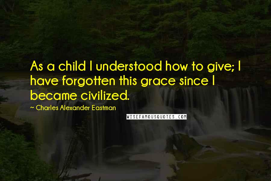 Charles Alexander Eastman Quotes: As a child I understood how to give; I have forgotten this grace since I became civilized.