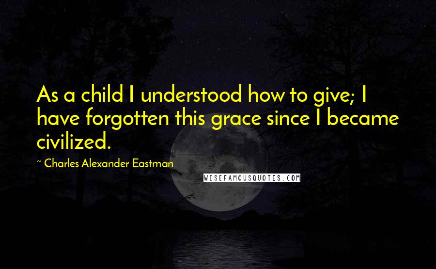 Charles Alexander Eastman Quotes: As a child I understood how to give; I have forgotten this grace since I became civilized.