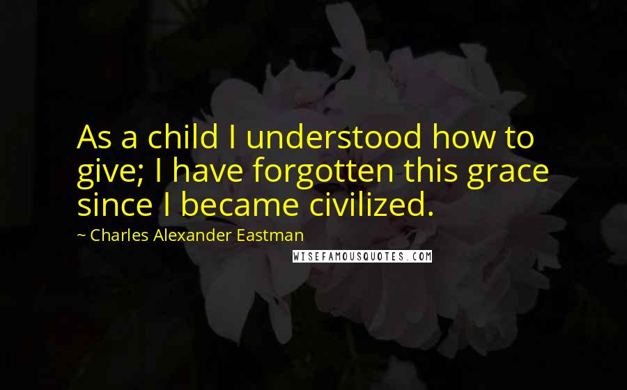 Charles Alexander Eastman Quotes: As a child I understood how to give; I have forgotten this grace since I became civilized.