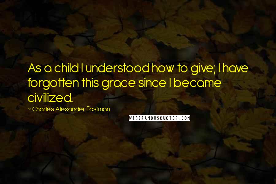 Charles Alexander Eastman Quotes: As a child I understood how to give; I have forgotten this grace since I became civilized.