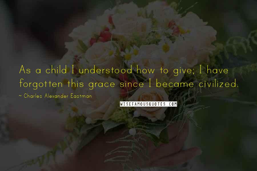 Charles Alexander Eastman Quotes: As a child I understood how to give; I have forgotten this grace since I became civilized.
