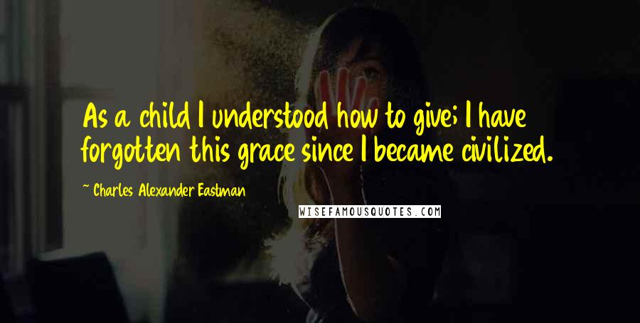 Charles Alexander Eastman Quotes: As a child I understood how to give; I have forgotten this grace since I became civilized.