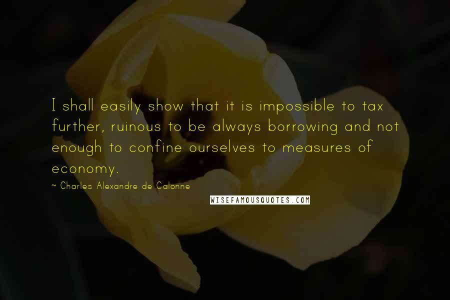 Charles Alexandre De Calonne Quotes: I shall easily show that it is impossible to tax further, ruinous to be always borrowing and not enough to confine ourselves to measures of economy.