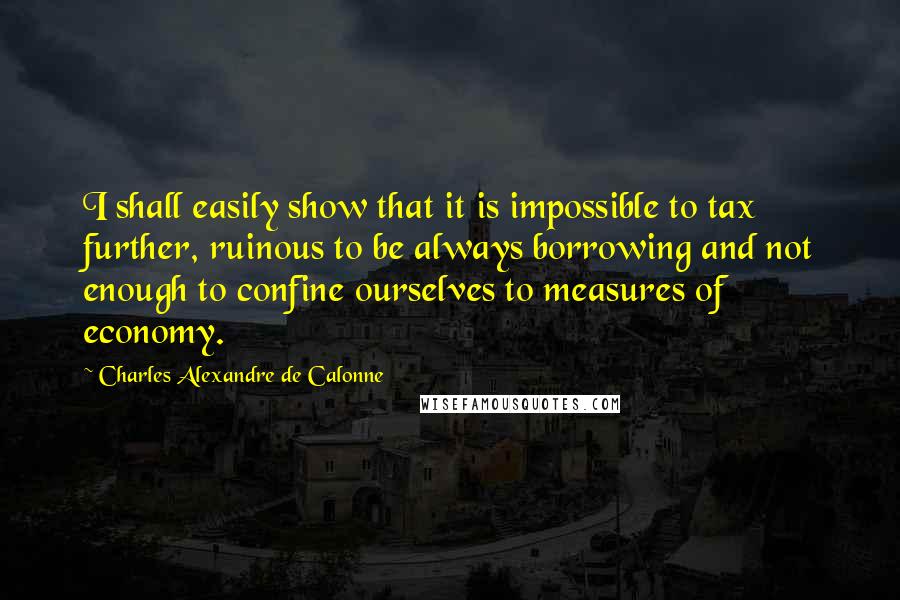 Charles Alexandre De Calonne Quotes: I shall easily show that it is impossible to tax further, ruinous to be always borrowing and not enough to confine ourselves to measures of economy.